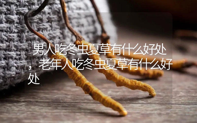 男人吃冬蟲夏草有什么好處，老年人吃冬蟲夏草有什么好處